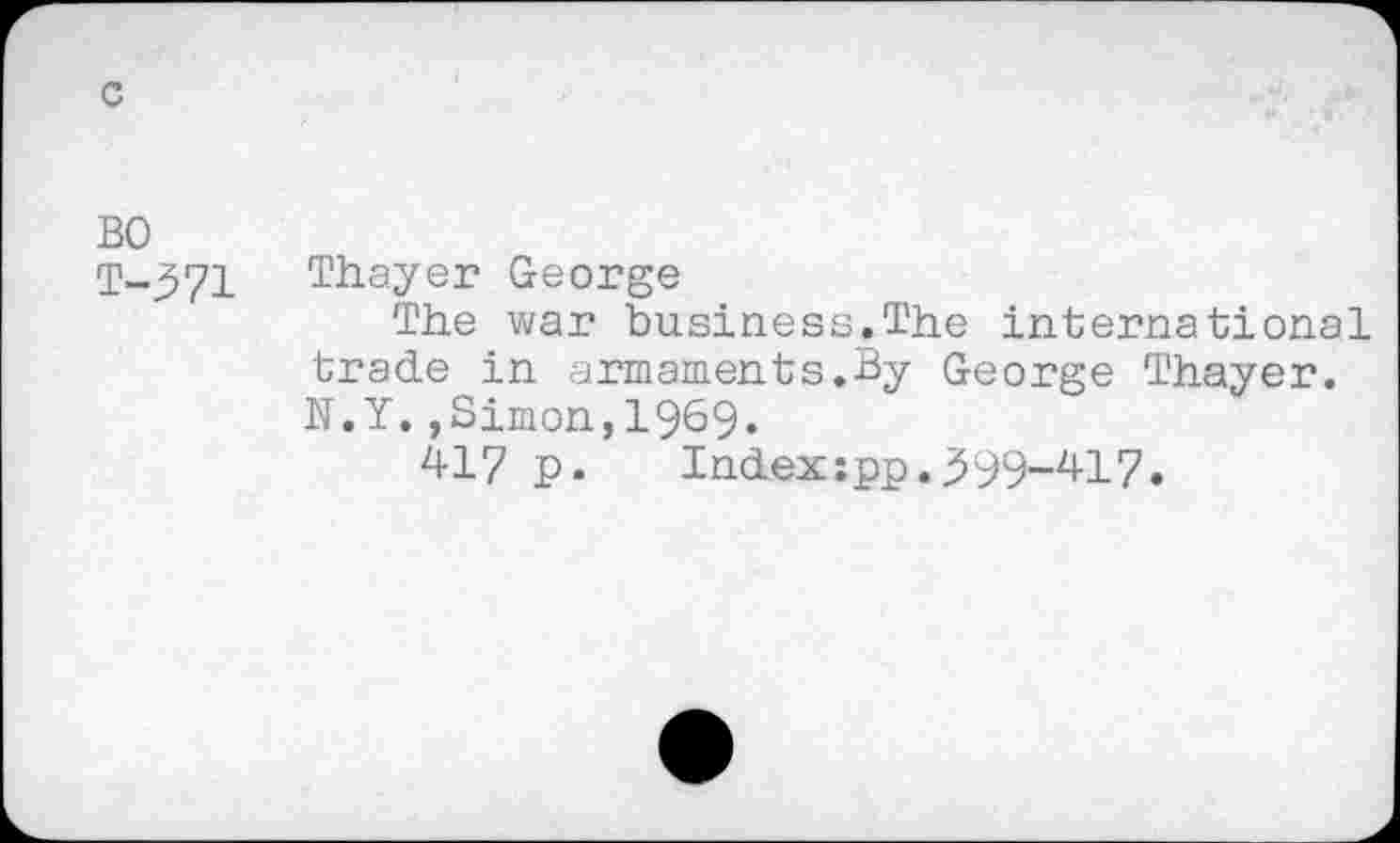 ﻿c
BO T-371
Thayer George
The war business.The international trade in armaments.By George Thayer. N.Y.,Simon,I969.
417 p.	Indexspp.399-417.